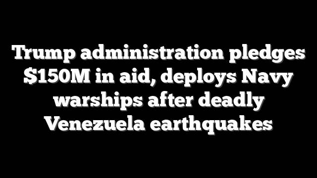 Trump administration pledges $150M in aid, deploys Navy warships after deadly Venezuela earthquakes