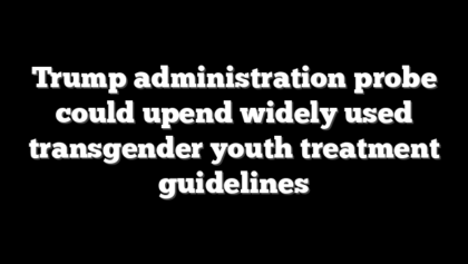 Trump administration probe could upend widely used transgender youth treatment guidelines