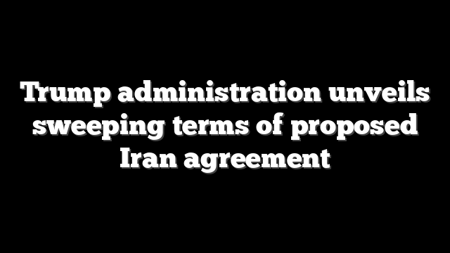 Trump administration unveils sweeping terms of proposed Iran agreement