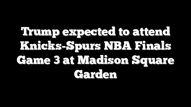 Trump expected to attend Knicks-Spurs NBA Finals Game 3 at Madison Square Garden
