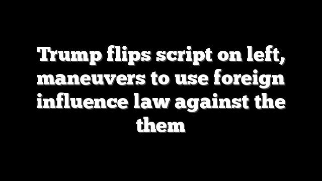 Trump flips script on left, maneuvers to use foreign influence law against the them