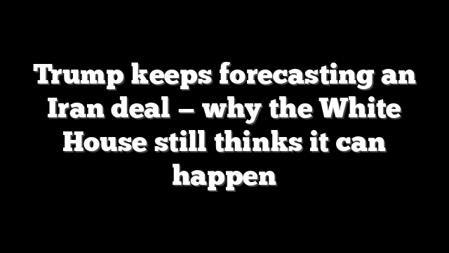 Trump keeps forecasting an Iran deal — why the White House still thinks it can happen