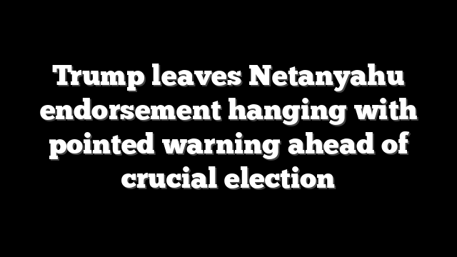Trump leaves Netanyahu endorsement hanging with pointed warning ahead of crucial election
