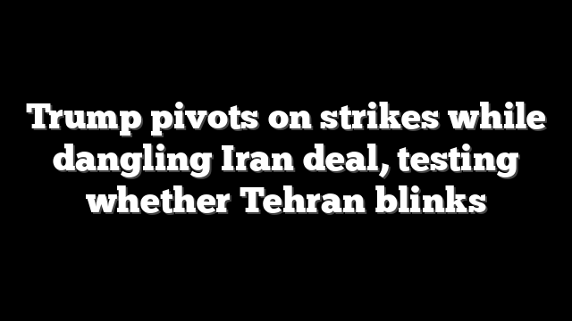 Trump pivots on strikes while dangling Iran deal, testing whether Tehran blinks
