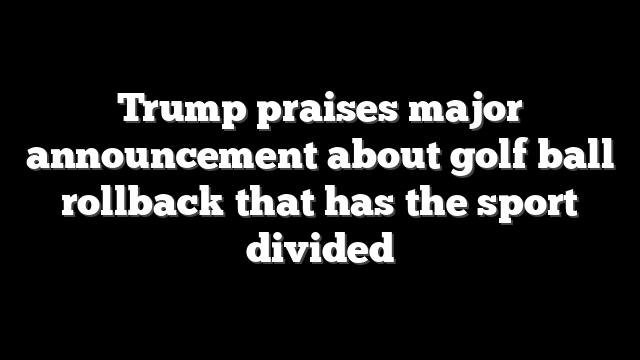 Trump praises major announcement about golf ball rollback that has the sport divided