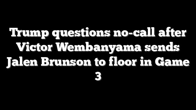 Trump questions no-call after Victor Wembanyama sends Jalen Brunson to floor in Game 3