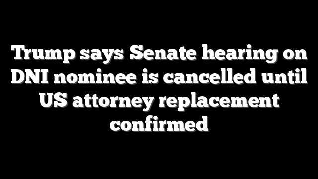 Trump says Senate hearing on DNI nominee is cancelled until US attorney replacement confirmed