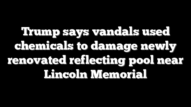 Trump says vandals used chemicals to damage newly renovated reflecting pool near Lincoln Memorial