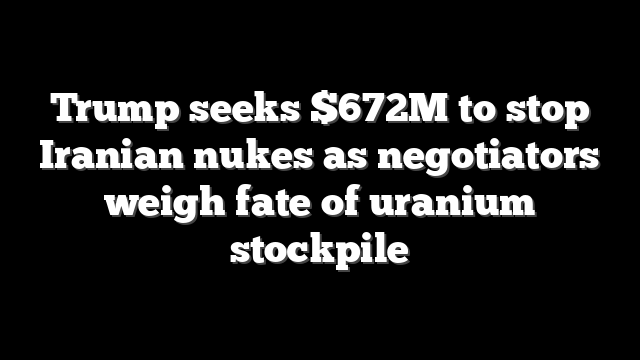 Trump seeks $672M to stop Iranian nukes as negotiators weigh fate of uranium stockpile
