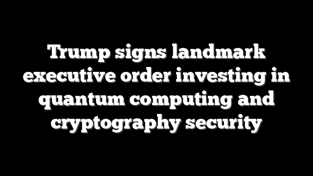 Trump signs landmark executive order investing in quantum computing and cryptography security
