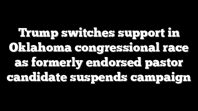 Trump switches support in Oklahoma congressional race as formerly endorsed pastor candidate suspends campaign