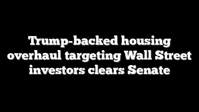 Trump-backed housing overhaul targeting Wall Street investors clears Senate