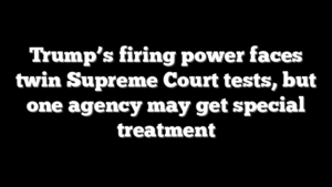 Trump’s firing power faces twin Supreme Court tests, but one agency may get special treatment