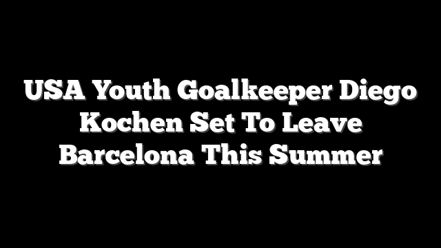 USA Youth Goalkeeper Diego Kochen Set To Leave Barcelona This Summer