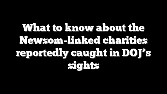 What to know about the Newsom-linked charities reportedly caught in DOJ’s sights
