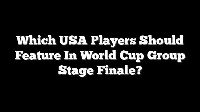Which USA Players Should Feature In World Cup Group Stage Finale?