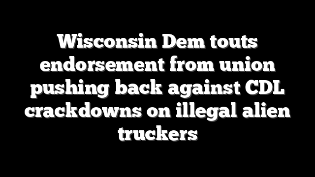 Wisconsin Dem touts endorsement from union pushing back against CDL crackdowns on illegal alien truckers