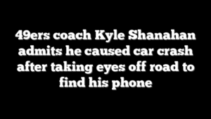 49ers coach Kyle Shanahan admits he caused car crash after taking eyes off road to find his phone