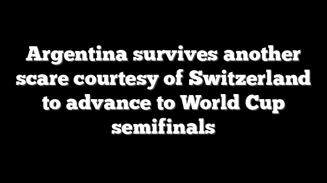 Argentina survives another scare courtesy of Switzerland to advance to World Cup semifinals