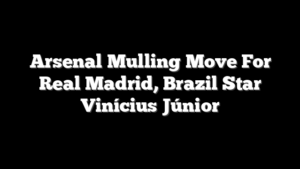 Arsenal Mulling Move For Real Madrid, Brazil Star Vinícius Júnior