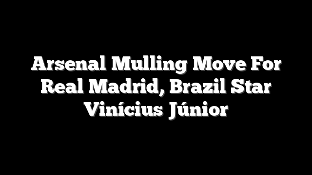 Arsenal Mulling Move For Real Madrid, Brazil Star Vinícius Júnior