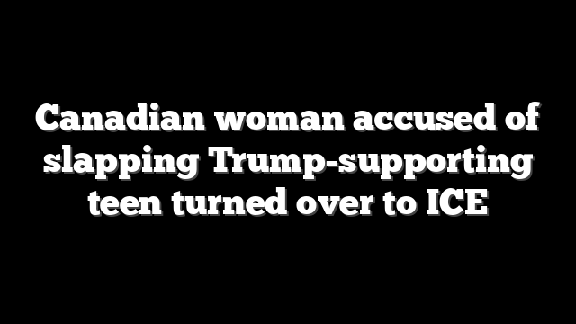 Canadian woman accused of slapping Trump-supporting teen turned over to ICE