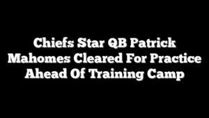 Chiefs Star QB Patrick Mahomes Cleared For Practice Ahead Of Training Camp