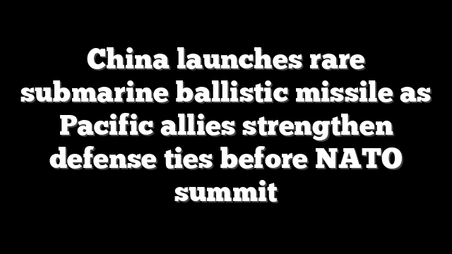 China launches rare submarine ballistic missile as Pacific allies strengthen defense ties before NATO summit