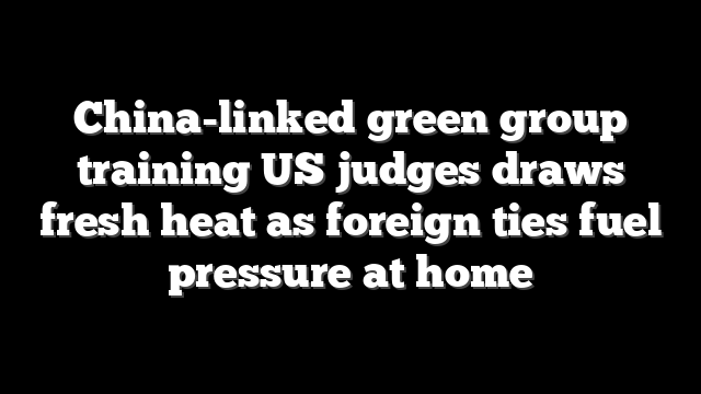 China-linked green group training US judges draws fresh heat as foreign ties fuel pressure at home