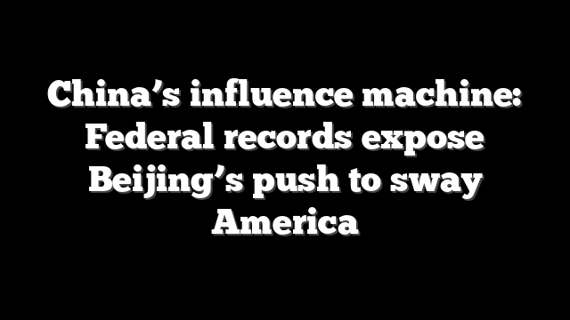 China’s influence machine: Federal records expose Beijing’s push to sway America