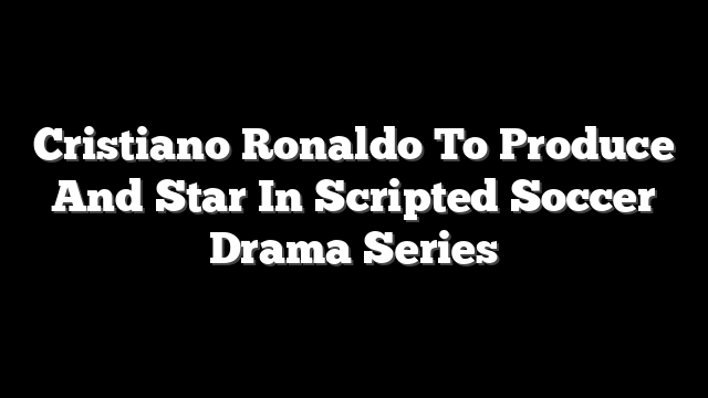 Cristiano Ronaldo To Produce And Star In Scripted Soccer Drama Series