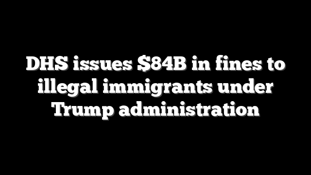 DHS issues $84B in fines to illegal immigrants under Trump administration