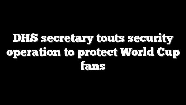 DHS secretary touts security operation to protect World Cup fans