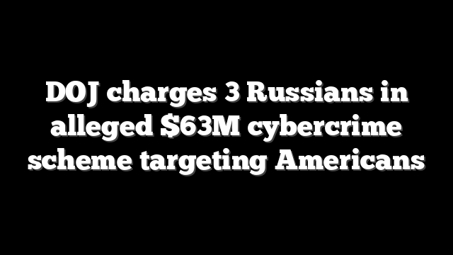 DOJ charges 3 Russians in alleged $63M cybercrime scheme targeting Americans