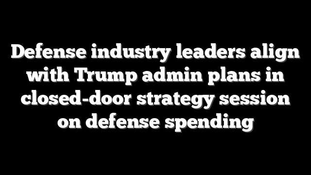 Defense industry leaders align with Trump admin plans in closed-door strategy session on defense spending