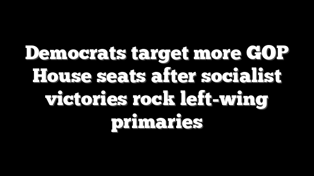Democrats target more GOP House seats after socialist victories rock left-wing primaries