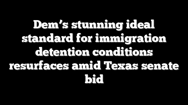 Dem’s stunning ideal standard for immigration detention conditions resurfaces amid Texas senate bid