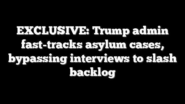 EXCLUSIVE: Trump admin fast-tracks asylum cases, bypassing interviews to slash backlog