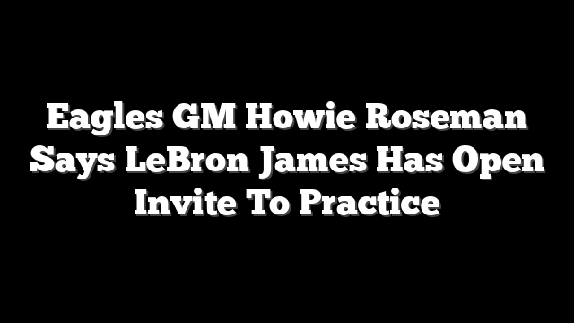 Eagles GM Howie Roseman Says LeBron James Has Open Invite To Practice