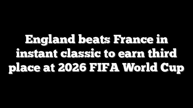 England beats France in instant classic to earn third place at 2026 FIFA World Cup