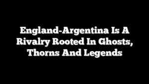 England-Argentina Is A Rivalry Rooted In Ghosts, Thorns And Legends