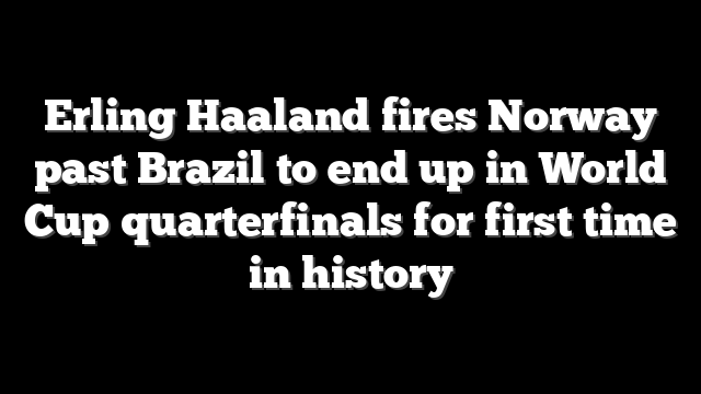 Erling Haaland fires Norway past Brazil to end up in World Cup quarterfinals for first time in history