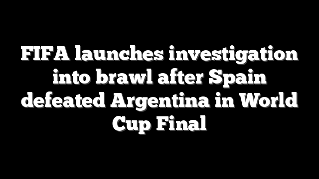 FIFA launches investigation into brawl after Spain defeated Argentina in World Cup Final