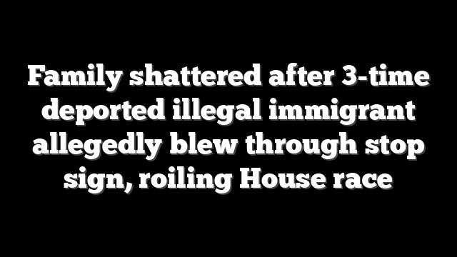 Family shattered after 3-time deported illegal immigrant allegedly blew through stop sign, roiling House race