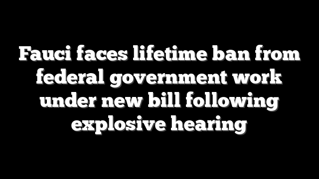 Fauci faces lifetime ban from federal government work under new bill following explosive hearing