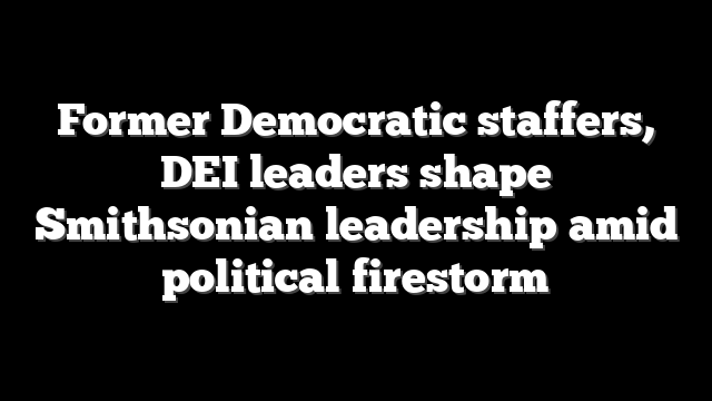 Former Democratic staffers, DEI leaders shape Smithsonian leadership amid political firestorm