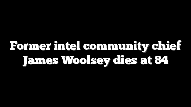 Former intel community chief James Woolsey dies at 84