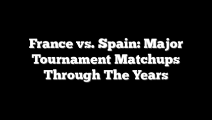 France vs. Spain: Major Tournament Matchups Through The Years