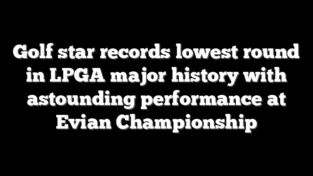 Golf star records lowest round in LPGA major history with astounding performance at Evian Championship