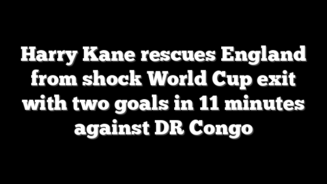 Harry Kane rescues England from shock World Cup exit with two goals in 11 minutes against DR Congo